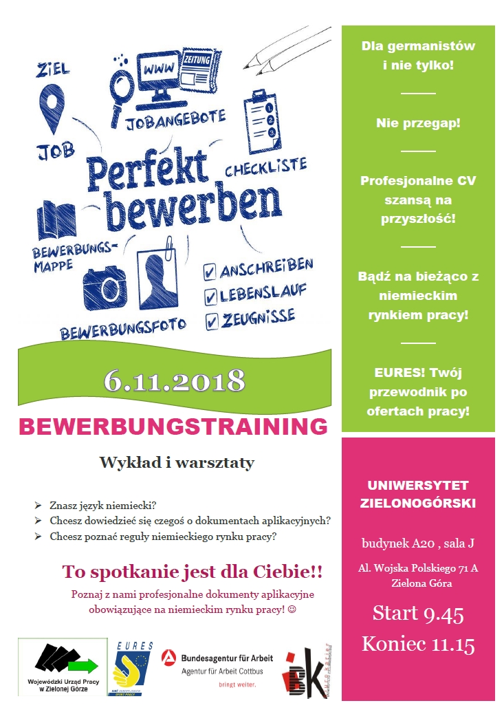 BEWERBUNGSTRAINING Wykład i warsztaty. Znasz język niemiecki? Chcesz dowiedzieć się czegoś o dokumentach aplikacyjnych? Chcesz poznać reguły niemieckiego rynku pracy? To spotkanie jest dla Ciebie!! Poznaj z nami profesjonalne dokumenty aplikacyjne obowiązujące na niemieckim rynku pracy! Dla germanistów i nie tylko! Nie przegap! Profesjonalne CV szansą na przyszłość! Bądź na bieżąco z niemieckim rynkiem pracy! EURES! Twój przewodnik po ofertach pracy! UNIWERSYTET ZIELONOGÓRSKI budynek A20 , sala J Al. Wojska Polskiego 71 A Zielona Góra Start 9.45 Koniec 11.15